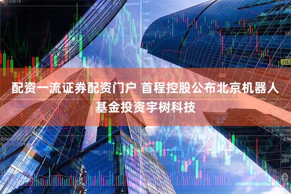 配资一流证券配资门户 首程控股公布北京机器人基金投资宇树科技