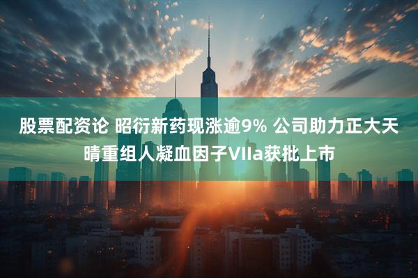 股票配资论 昭衍新药现涨逾9% 公司助力正大天晴重组人凝血因子Ⅶa获批上市
