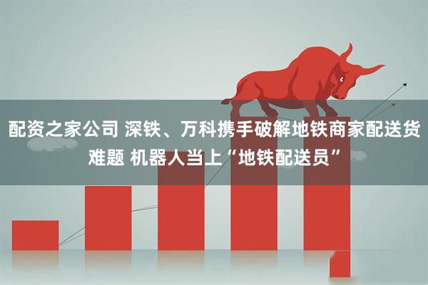 配资之家公司 深铁、万科携手破解地铁商家配送货难题 机器人当上“地铁配送员”