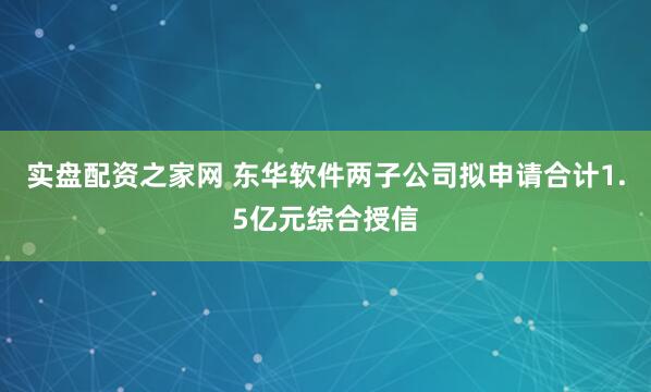 实盘配资之家网 东华软件两子公司拟申请合计1.5亿元综合授信