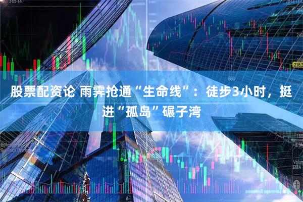 股票配资论 雨霁抢通“生命线”：徒步3小时，挺进“孤岛”碾子湾
