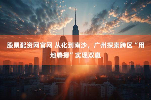 股票配资网官网 从化到南沙，广州探索跨区“用地腾挪”实现双赢