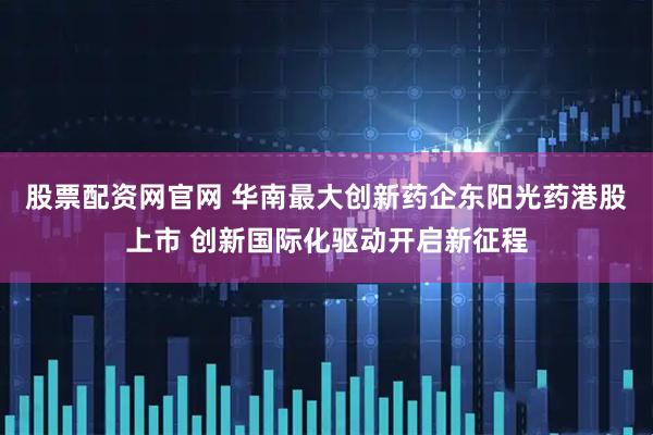 股票配资网官网 华南最大创新药企东阳光药港股上市 创新国际化驱动开启新征程
