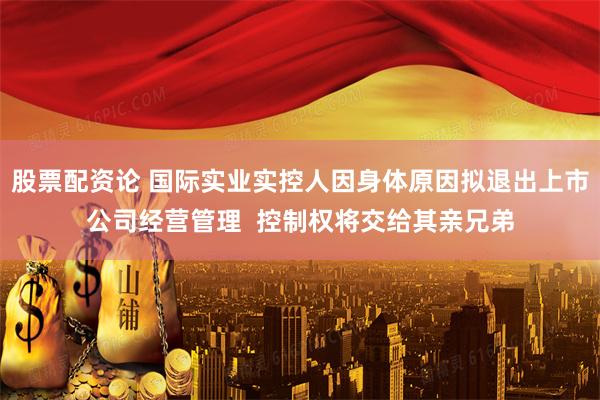 股票配资论 国际实业实控人因身体原因拟退出上市公司经营管理  控制权将交给其亲兄弟