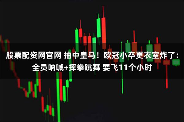 股票配资网官网 抽中皇马！欧冠小卒更衣室炸了：全员呐喊+挥拳跳舞 要飞11个小时