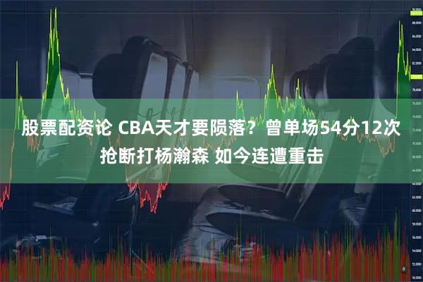 股票配资论 CBA天才要陨落？曾单场54分12次抢断打杨瀚森 如今连遭重击