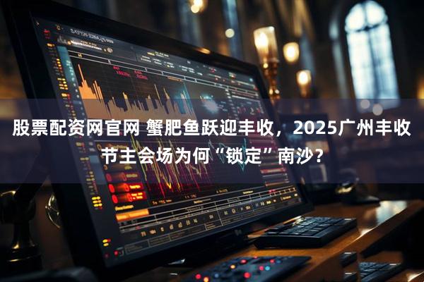 股票配资网官网 蟹肥鱼跃迎丰收，2025广州丰收节主会场为何“锁定”南沙？
