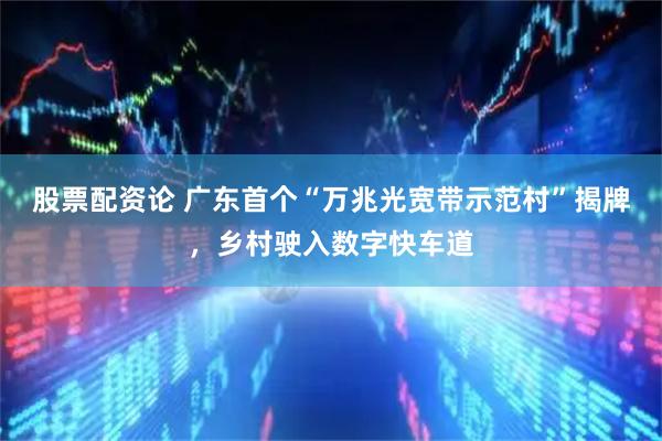 股票配资论 广东首个“万兆光宽带示范村”揭牌，乡村驶入数字快车道