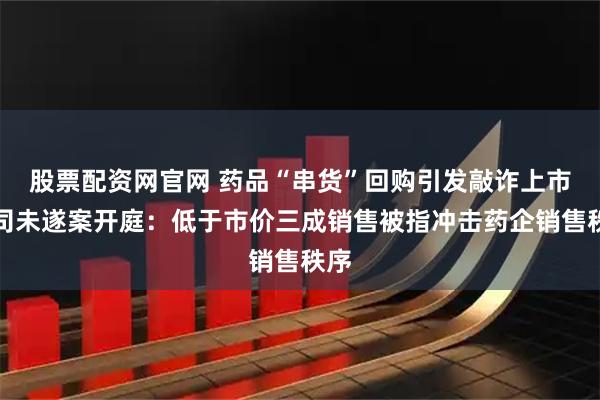 股票配资网官网 药品“串货”回购引发敲诈上市公司未遂案开庭：低于市价三成销售被指冲击药企销售秩序